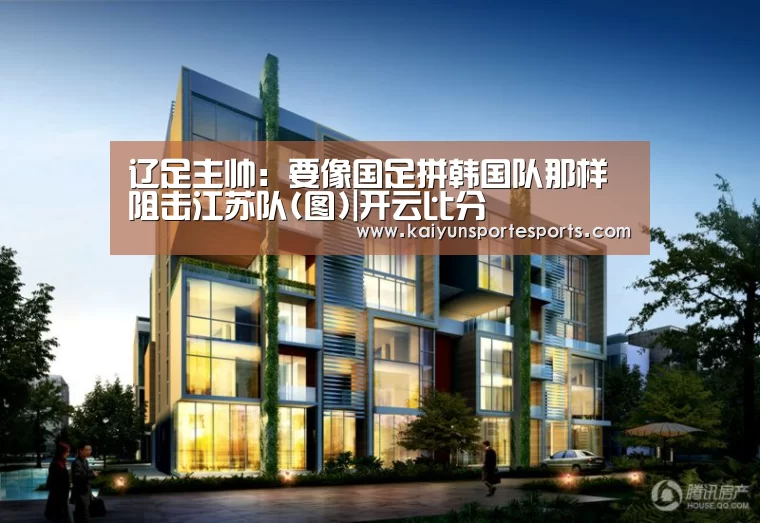 辽足主帅:要像国足拼韩国队那样阻击江苏队(图)|开云比分(图2) 开云体育赛事